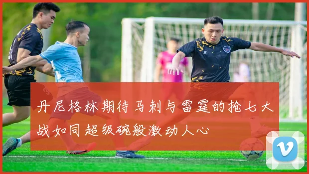 丹尼格林期待马刺与雷霆的抢七大战如同超级碗般激动人心