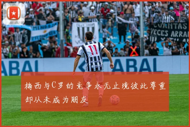 梅西与C罗的竞争永无止境彼此尊重却从未成为朋友