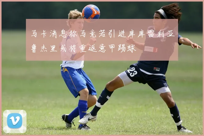 马卡消息称马竞若引进库库雷利亚鲁杰里或将重返意甲踢球