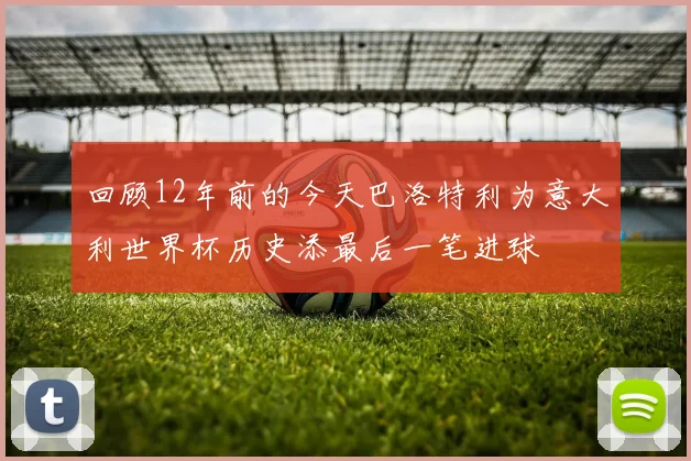 回顾12年前的今天巴洛特利为意大利世界杯历史添最后一笔进球