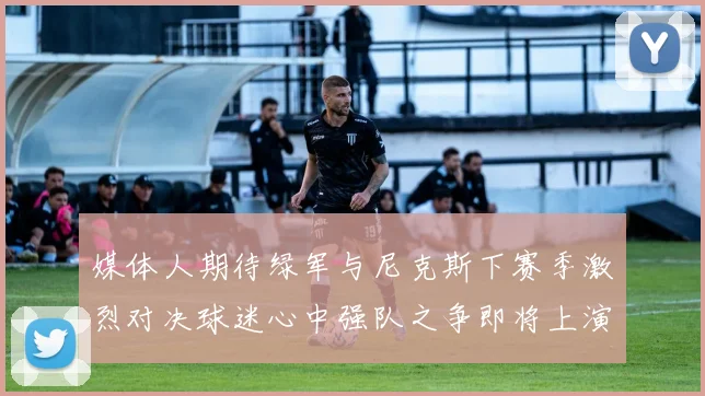 媒体人期待绿军与尼克斯下赛季激烈对决球迷心中强队之争即将上演