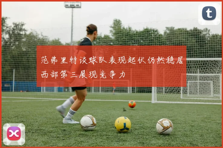 范弗里特谈球队表现起伏仍然稳居西部第三展现竞争力