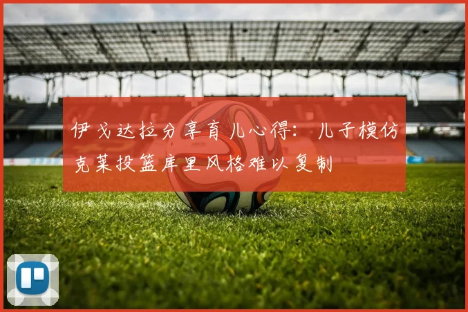 伊戈达拉分享育儿心得：儿子模仿克莱投篮库里风格难以复制
