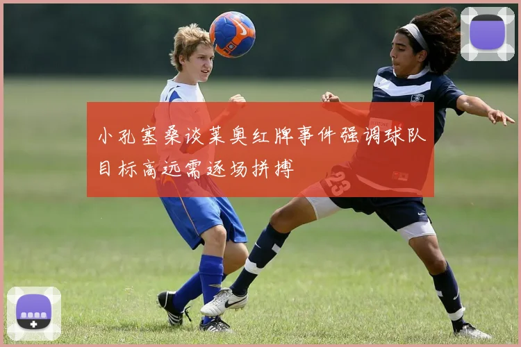 小孔塞桑谈莱奥红牌事件强调球队目标高远需逐场拼搏