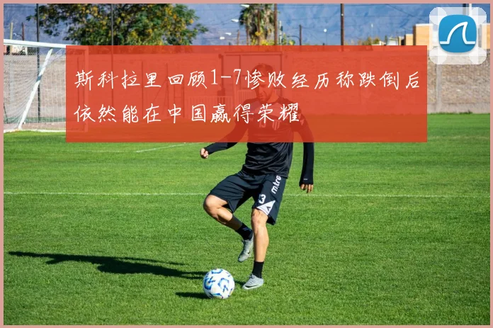 斯科拉里回顾1-7惨败经历称跌倒后依然能在中国赢得荣耀