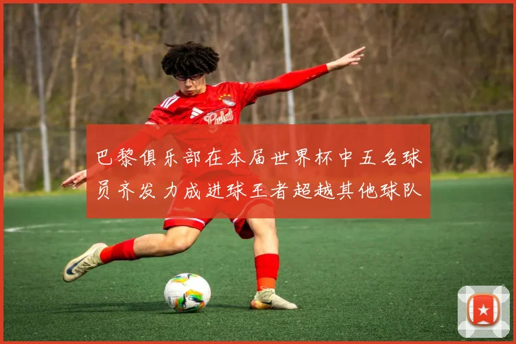 巴黎俱乐部在本届世界杯中五名球员齐发力成进球王者超越其他球队