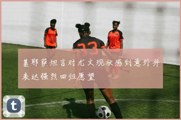 基耶萨坦言对尤文现状感到意外并表达强烈回归愿望