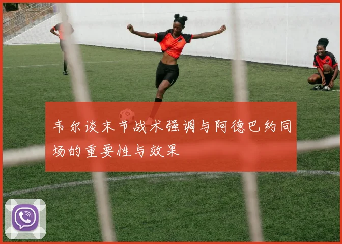 韦尔谈末节战术强调与阿德巴约同场的重要性与效果