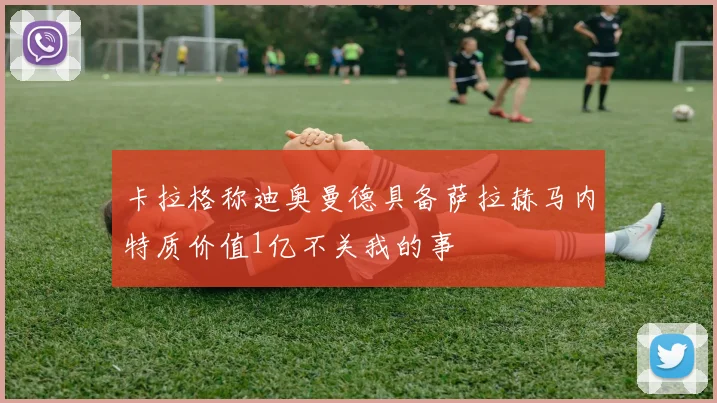 卡拉格称迪奥曼德具备萨拉赫马内特质价值1亿不关我的事
