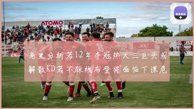 老里分析若12年夺冠热火三巨头或解散KD若不踩线布登将面临下课危机