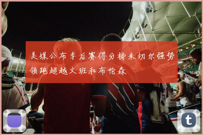 美媒公布季后赛得分榜米切尔强势领跑超越文班和布伦森