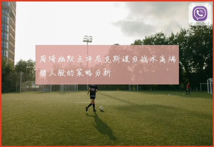 周琦幽默点评尼克斯追分战术高端猎人般的策略分析