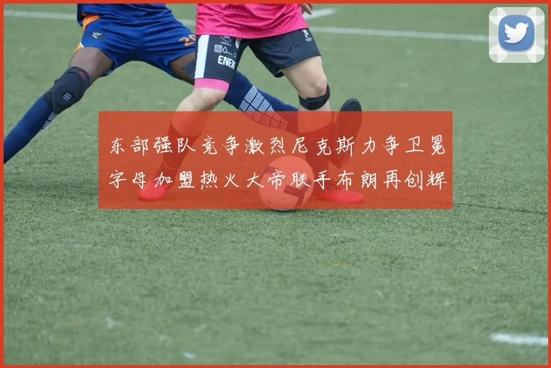 东部强队竞争激烈尼克斯力争卫冕字母加盟热火大帝联手布朗再创辉煌