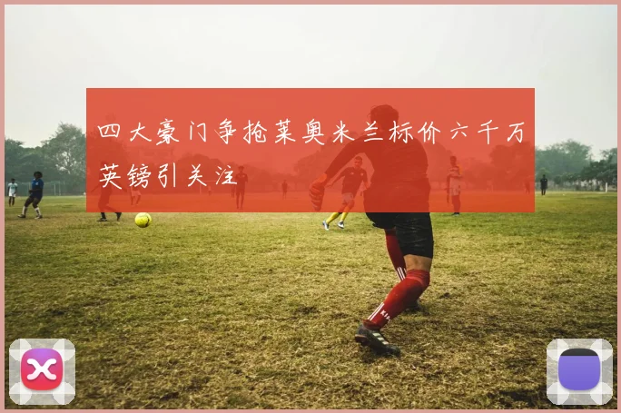四大豪门争抢莱奥米兰标价六千万英镑引关注