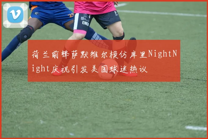 荷兰前锋萨默维尔模仿库里NightNight庆祝引发美国球迷热议