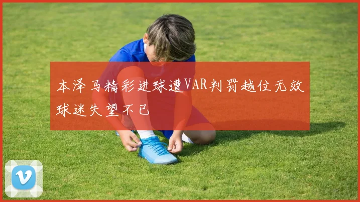 本泽马精彩进球遭VAR判罚越位无效球迷失望不已