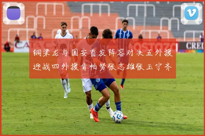 铜梁龙与国安首发阵容对决五外援迎战四外援肯帕努张志雄张玉宁齐上阵