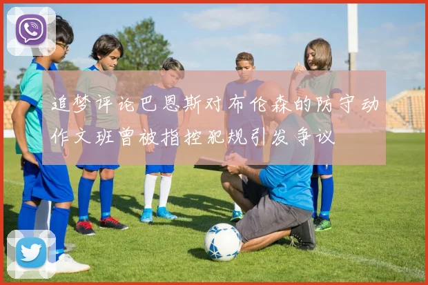 追梦评论巴恩斯对布伦森的防守动作文班曾被指控犯规引发争议