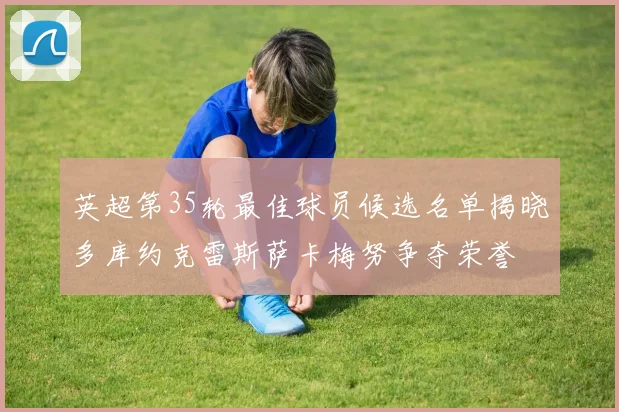 英超第35轮最佳球员候选名单揭晓多库约克雷斯萨卡梅努争夺荣誉