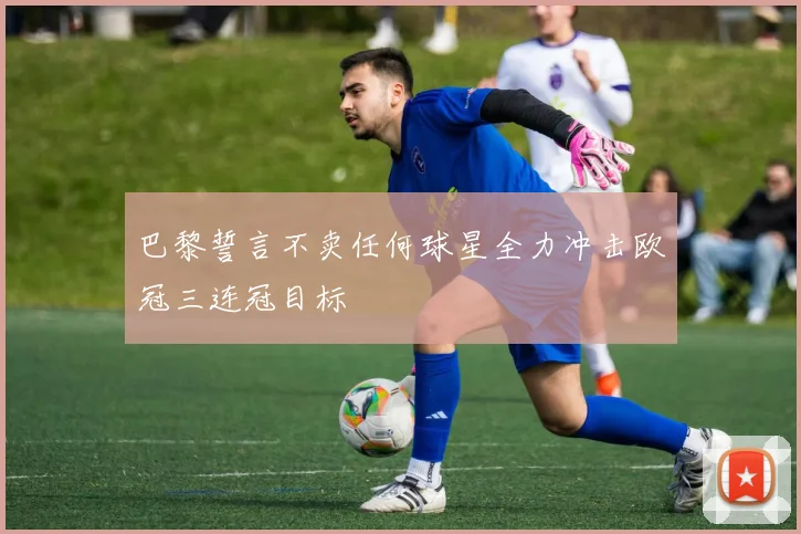 巴黎誓言不卖任何球星全力冲击欧冠三连冠目标