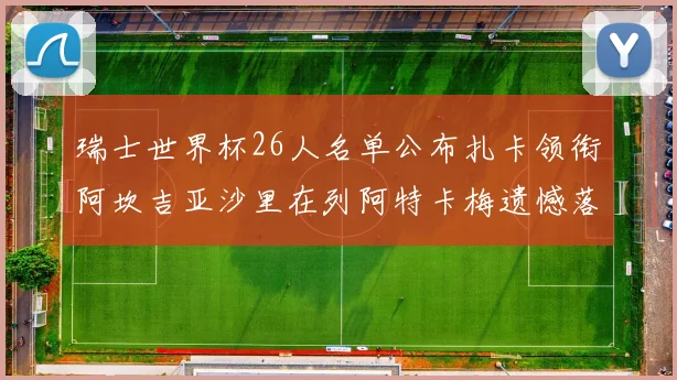瑞士世界杯26人名单公布扎卡领衔阿坎吉亚沙里在列阿特卡梅遗憾落选