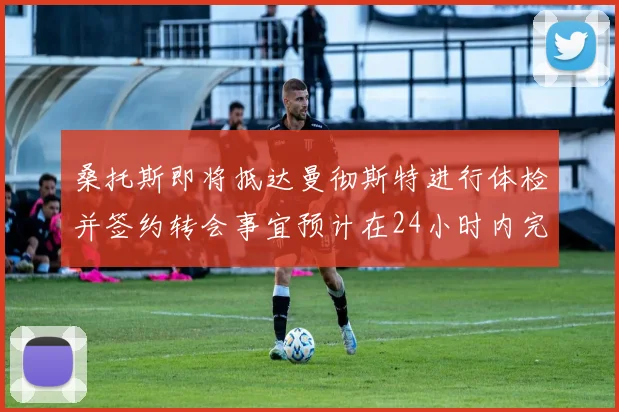 桑托斯即将抵达曼彻斯特进行体检并签约转会事宜预计在24小时内完成