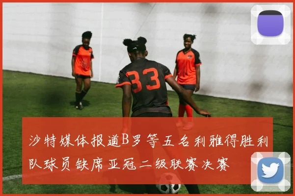 沙特媒体报道B罗等五名利雅得胜利队球员缺席亚冠二级联赛决赛