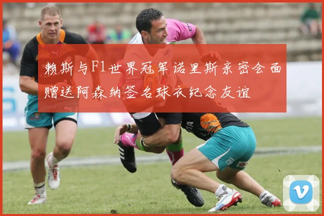 赖斯与F1世界冠军诺里斯亲密会面赠送阿森纳签名球衣纪念友谊