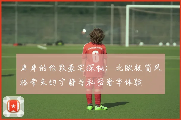 库库的伦敦豪宅探秘:北欧极简风格带来的宁静与私密奢华体验