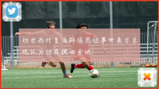 切尔西对皇马辟谣恩佐事件表示乐观认为仍有挽回余地