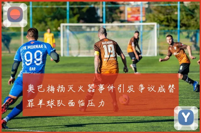 奥巴梅扬灭火器事件引发争议成替罪羊球队面临压力