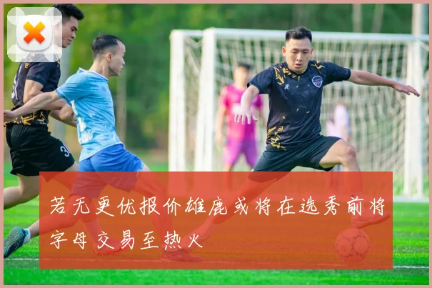 若无更优报价雄鹿或将在选秀前将字母交易至热火