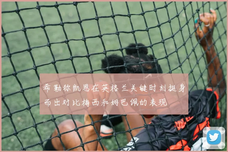 希勒称凯恩在英格兰关键时刻挺身而出对比梅西和姆巴佩的表现