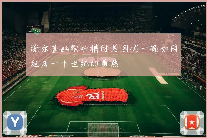 谢尔基幽默吐槽时差困扰一晚如同经历一个世纪的煎熬