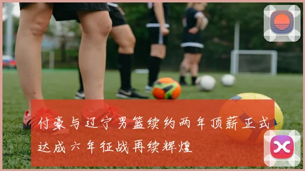 付豪与辽宁男篮续约两年顶薪正式达成六年征战再续辉煌