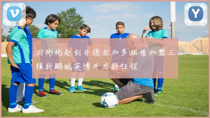 刘彬彬赵剑非德尔加多租借加盟三镇新鹏城英博开启新征程