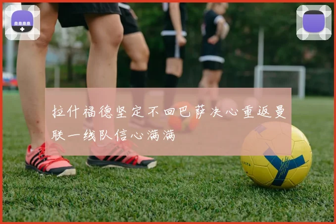 拉什福德坚定不回巴萨决心重返曼联一线队信心满满