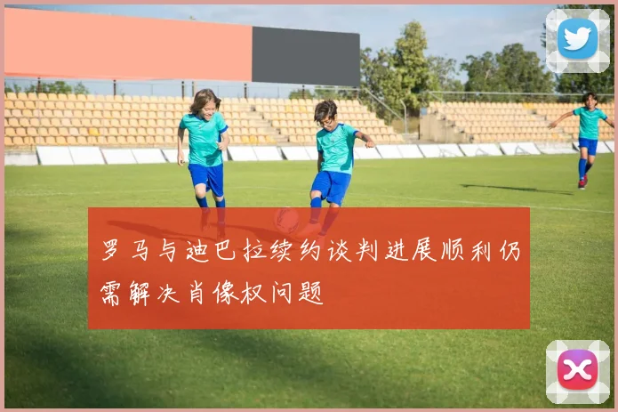 罗马与迪巴拉续约谈判进展顺利仍需解决肖像权问题