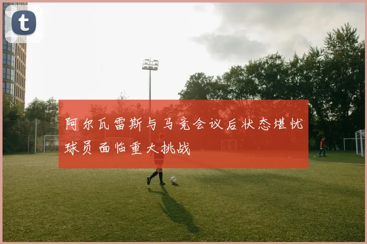 阿尔瓦雷斯与马竞会议后状态堪忧球员面临重大挑战