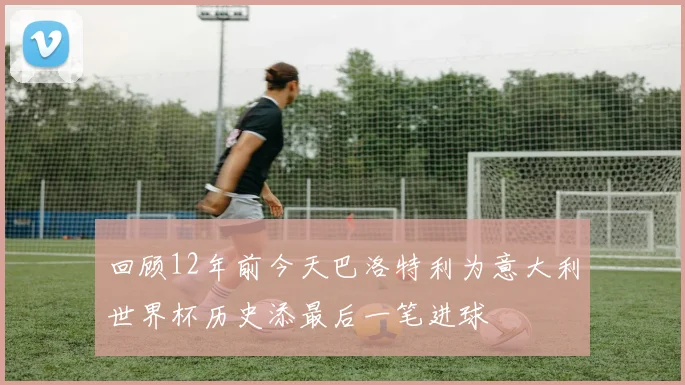 回顾12年前今天巴洛特利为意大利世界杯历史添最后一笔进球